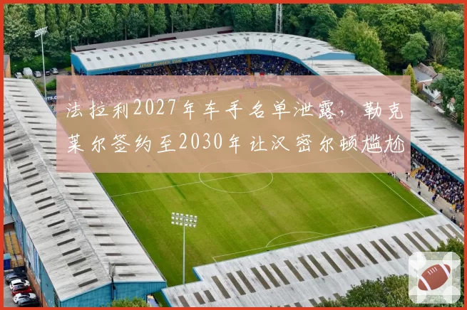 法拉利2027年车手名单泄露,勒克莱尔签约至2030年让汉密尔顿尴尬
