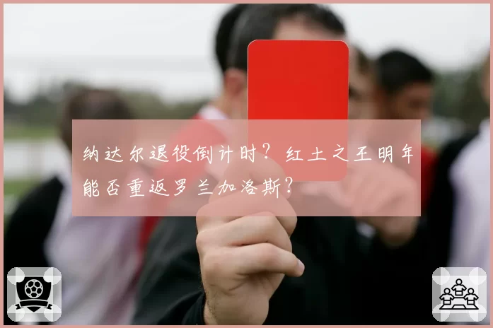 纳达尔退役倒计时?红土之王明年能否重返罗兰加洛斯?