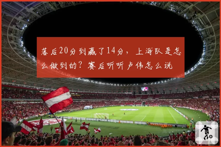 落后20分到赢了14分,上海队是怎么做到的?赛后听听卢伟怎么说