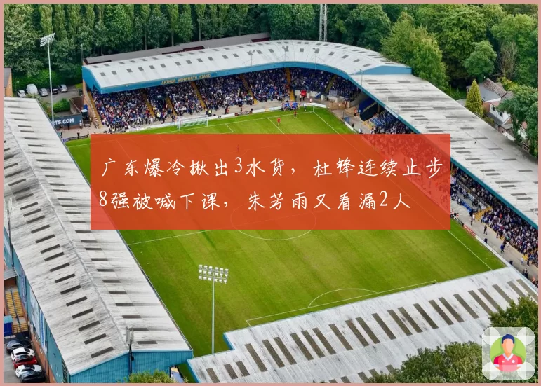 广东爆冷揪出3水货,杜锋连续止步8强被喊下课,朱芳雨又看漏2人