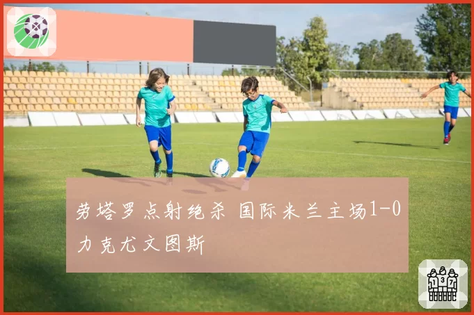 劳塔罗点射绝杀 国际米兰主场1-0力克尤文图斯