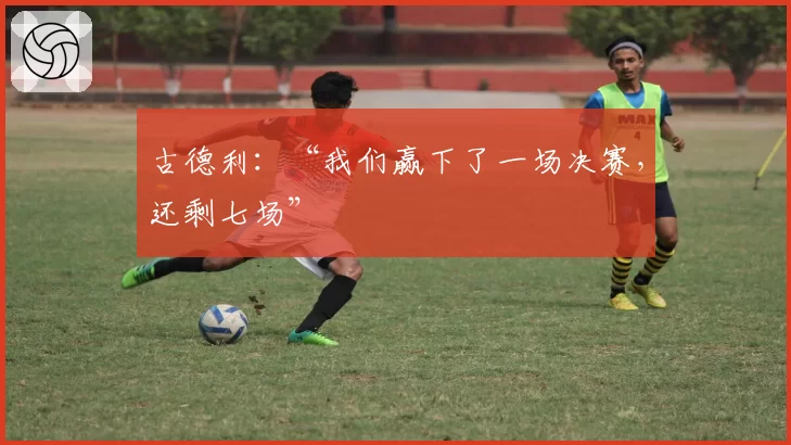 古德利：“我们赢下了一场决赛，还剩七场”