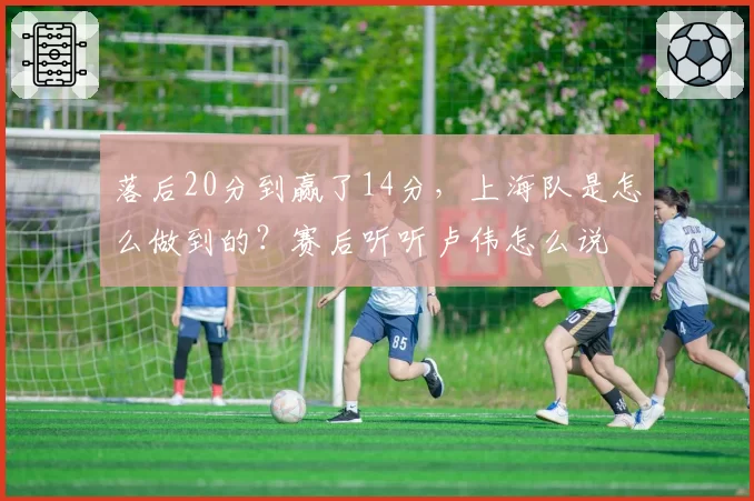 落后20分到赢了14分，上海队是怎么做到的？赛后听听卢伟怎么说