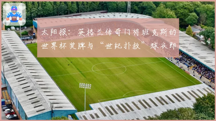 太阳报：英格兰传奇门将班克斯的世界杯奖牌与“世纪扑救”球衣即将拍卖