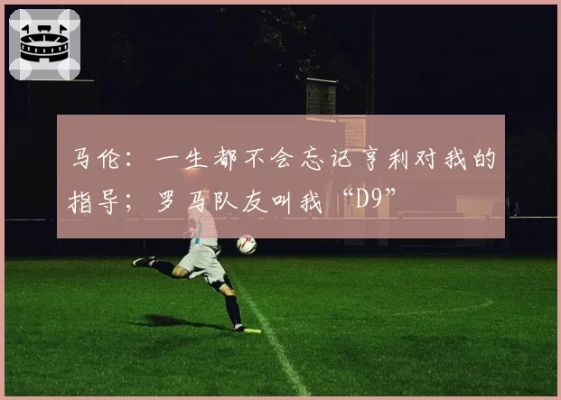 马伦：一生都不会忘记亨利对我的指导；罗马队友叫我“D9”