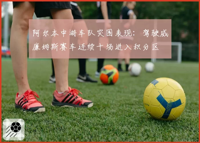 阿尔本中游车队突围表现：驾驶威廉姆斯赛车连续十场进入积分区