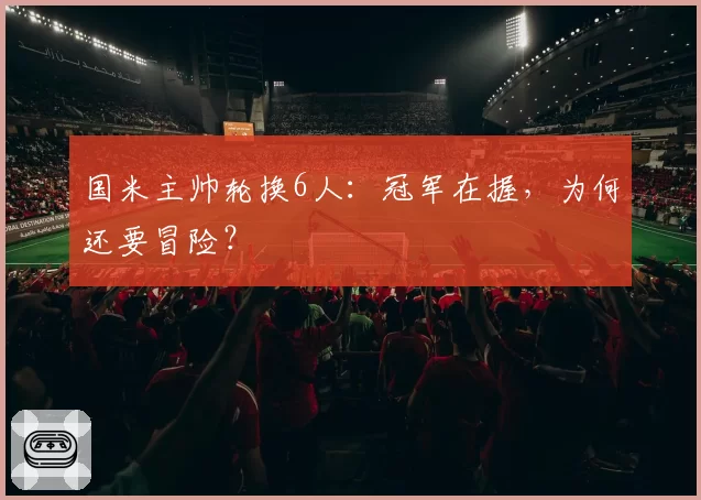 国米主帅轮换6人：冠军在握，为何还要冒险？