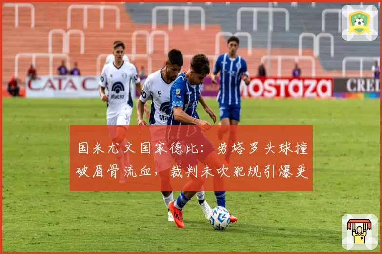 国米尤文国家德比:劳塔罗头球撞破眉骨流血,裁判未吹犯规引爆更衣室冲突?