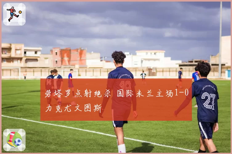劳塔罗点射绝杀 国际米兰主场1-0力克尤文图斯