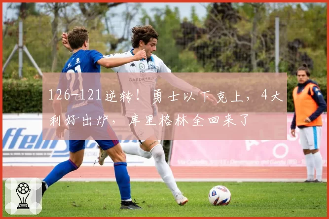 126-121逆转！勇士以下克上，4大利好出炉，库里格林全回来了