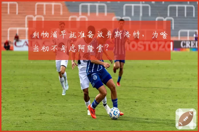 利物浦早就准备放弃斯洛特，为啥当初不考虑阿隆索？