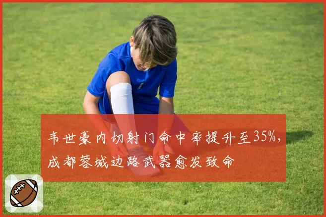 韦世豪内切射门命中率提升至35%，成都蓉城边路武器愈发致命