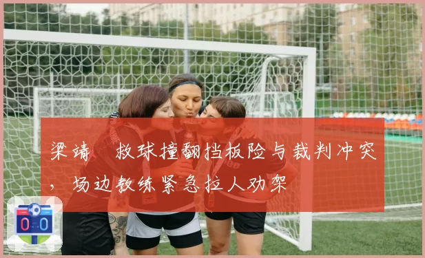 梁靖崑救球撞翻挡板险与裁判冲突，场边教练紧急拉人劝架