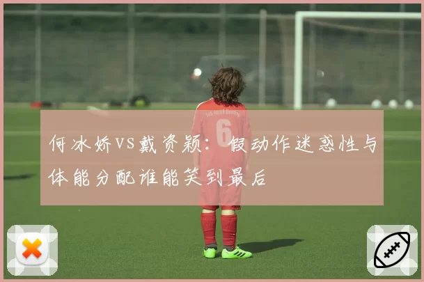 何冰娇vs戴资颖：假动作迷惑性与体能分配谁能笑到最后