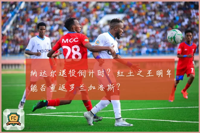 纳达尔退役倒计时?红土之王明年能否重返罗兰加洛斯?
