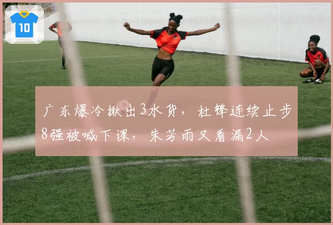 广东爆冷揪出3水货,杜锋连续止步8强被喊下课,朱芳雨又看漏2人
