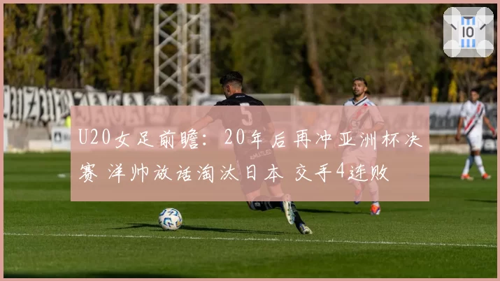 U20女足前瞻：20年后再冲亚洲杯决赛 洋帅放话淘汰日本 交手4连败